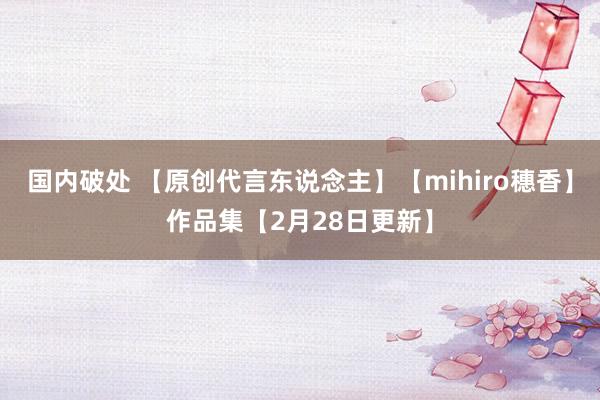 国内破处 【原创代言东说念主】【mihiro穗香】作品集【2月28日更新】