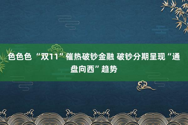 色色色 “双11”催热破钞金融 破钞分期呈现“通盘向西”趋势