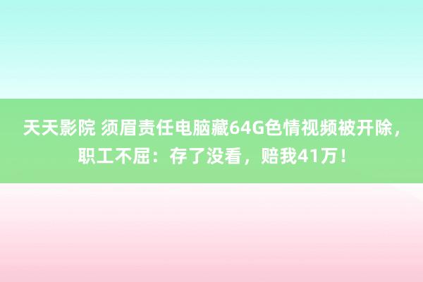 天天影院 须眉责任电脑藏64G色情视频被开除，职工不屈：存了没看，赔我41万！