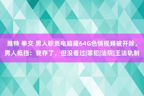 推特 拳交 男人职责电脑藏64G色情视频被开除，男人抵挡：我存了，但没看过|罪犯|法院|王法轨制