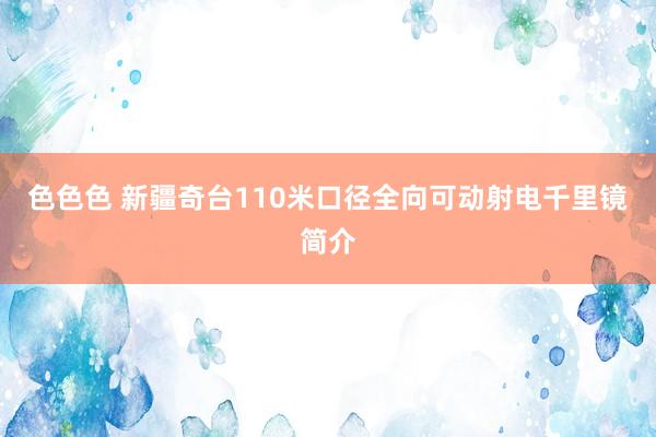 色色色 新疆奇台110米口径全向可动射电千里镜简介