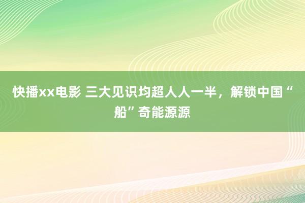 快播xx电影 三大见识均超人人一半，解锁中国“船”奇能源源