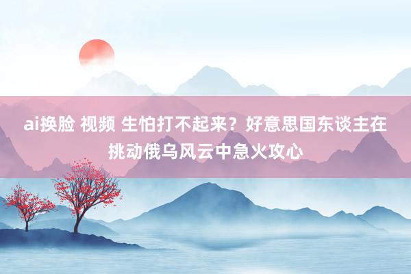 ai换脸 视频 生怕打不起来？好意思国东谈主在挑动俄乌风云中急火攻心