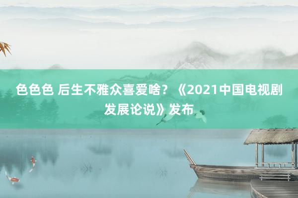 色色色 后生不雅众喜爱啥？《2021中国电视剧发展论说》发布