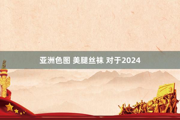 亚洲色图 美腿丝袜 对于2024