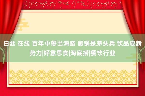 白丝 在线 百年中餐出海路 暖锅是茅头兵 饮品成新势力|好意思食|海底捞|餐饮行业