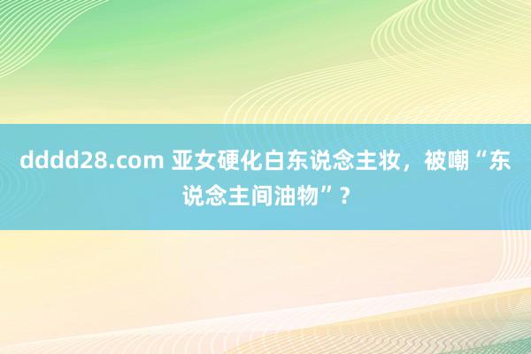 dddd28.com 亚女硬化白东说念主妆，被嘲“东说念主间油物”？