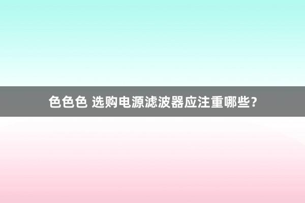 色色色 选购电源滤波器应注重哪些？