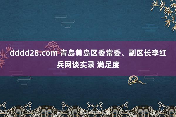 dddd28.com 青岛黄岛区委常委、副区长李红兵网谈实录 满足度