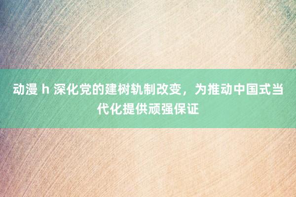 动漫 h 深化党的建树轨制改变，为推动中国式当代化提供顽强保证