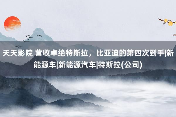 天天影院 营收卓绝特斯拉，比亚迪的第四次到手|新能源车|新能源汽车|特斯拉(公司)