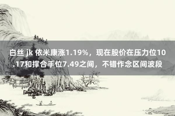 白丝 jk 依米康涨1.19%，现在股价在压力位10.17和撑合手位7.49之间，不错作念区间波段