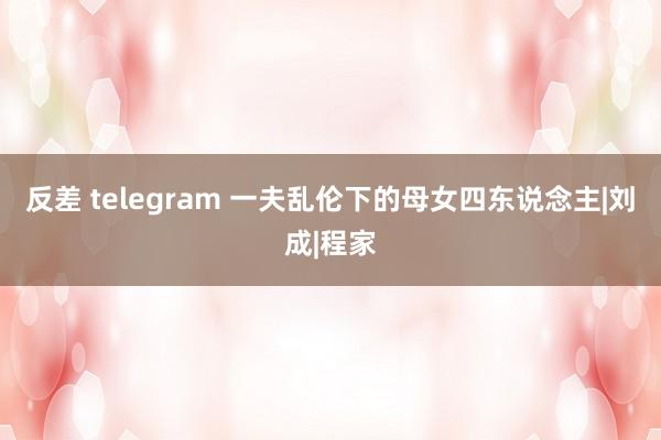 反差 telegram 一夫乱伦下的母女四东说念主|刘成|程家