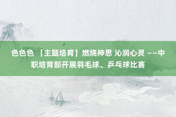 色色色 【主题培育】燃烧神思 沁润心灵 ——中职培育部开展羽毛球、乒乓球比赛