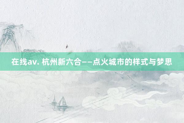 在线av. 杭州新六合——点火城市的样式与梦思