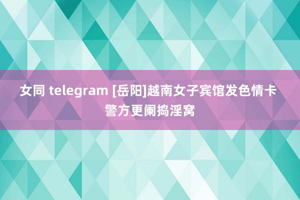 女同 telegram [岳阳]越南女子宾馆发色情卡 警方更阑捣淫窝