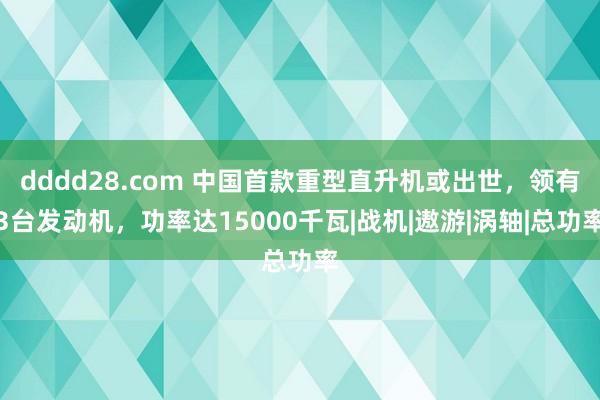 dddd28.com 中国首款重型直升机或出世，领有3台发动机，功率达15000千瓦|战机|遨游|涡轴|总功率