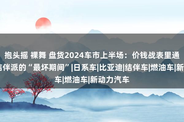 抱头摇 裸舞 盘货2024车市上半场：价钱战表里通杀 这是结伴派的“最坏期间”|日系车|比亚迪|结伴车|燃油车|新动力汽车