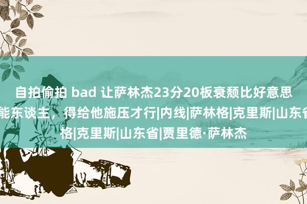 自拍偷拍 bad 让萨林杰23分20板衰颓比好意思！山东不是莫得能东谈主，得给他施压才行|内线|萨林格|克里斯|山东省|贾里德·萨林杰