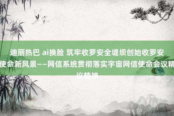 迪丽热巴 ai换脸 筑牢收罗安全堤坝创始收罗安全使命新风景——网信系统贯彻落实宇宙网信使命会议精神