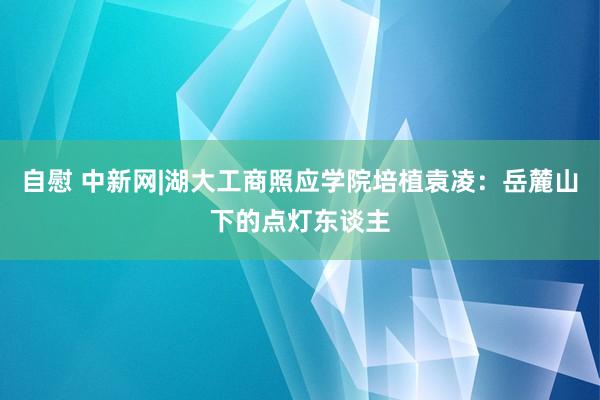 自慰 中新网|湖大工商照应学院培植袁凌：岳麓山下的点灯东谈主