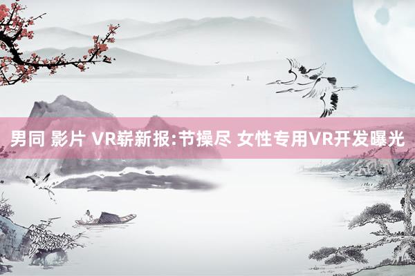 男同 影片 VR崭新报:节操尽 女性专用VR开发曝光