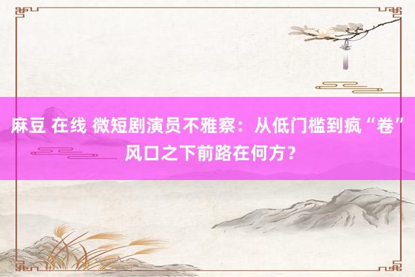 麻豆 在线 微短剧演员不雅察：从低门槛到疯“卷” 风口之下前路在何方？