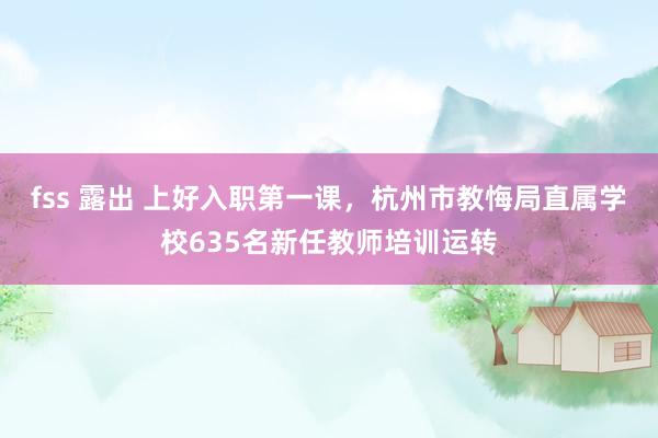 fss 露出 上好入职第一课，杭州市教悔局直属学校635名新任教师培训运转