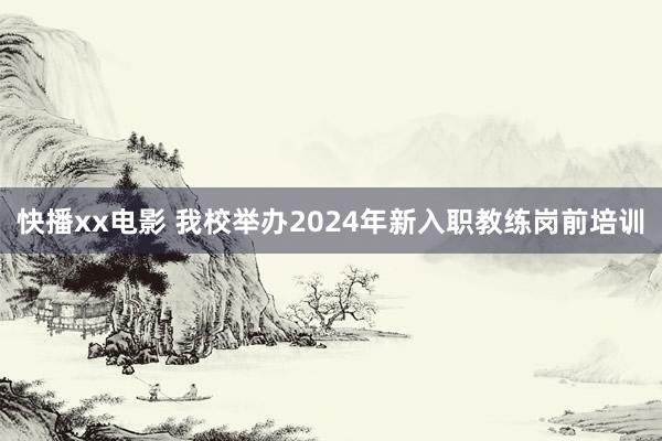 快播xx电影 我校举办2024年新入职教练岗前培训