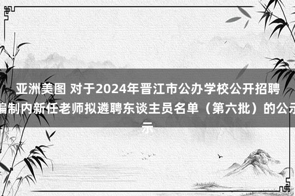 亚洲美图 对于2024年晋江市公办学校公开招聘编制内新任老师拟遴聘东谈主员名单（第六批）的公示