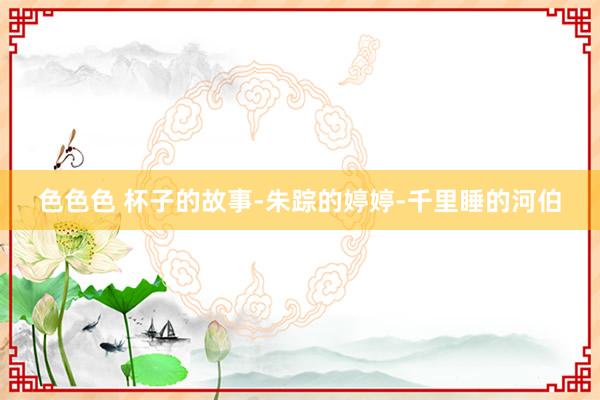 色色色 杯子的故事-朱踪的婷婷-千里睡的河伯