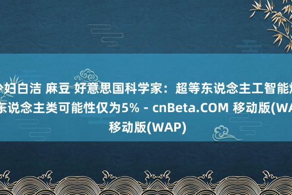 少妇白洁 麻豆 好意思国科学家：超等东说念主工智能烧毁东说念主类可能性仅为5% - cnBeta.COM 移动版(WAP)