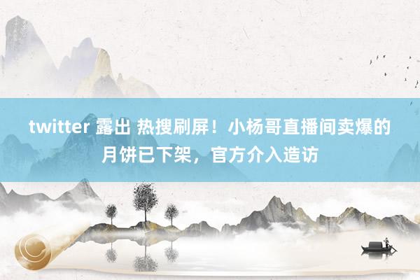 twitter 露出 热搜刷屏！小杨哥直播间卖爆的月饼已下架，官方介入造访