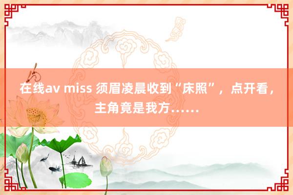 在线av miss 须眉凌晨收到“床照”，点开看，主角竟是我方……