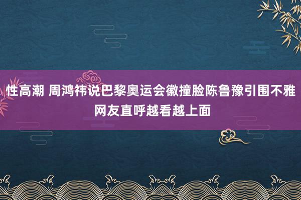 性高潮 周鸿祎说巴黎奥运会徽撞脸陈鲁豫引围不雅 网友直呼越看越上面