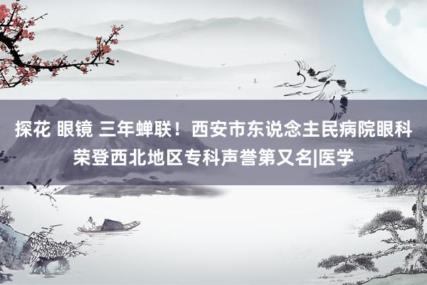 探花 眼镜 三年蝉联！西安市东说念主民病院眼科荣登西北地区专科声誉第又名|医学