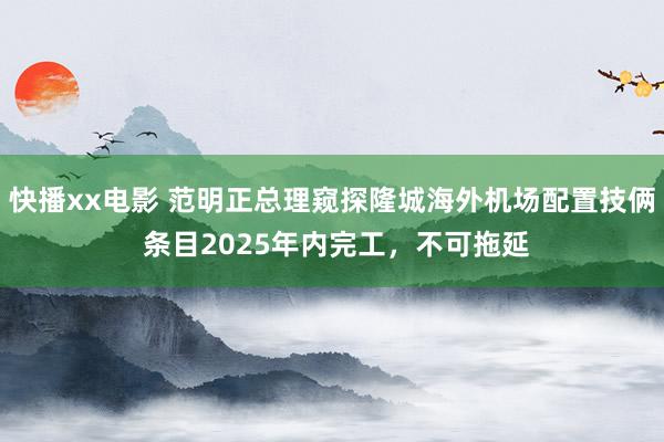 快播xx电影 范明正总理窥探隆城海外机场配置技俩 条目2025年内完工，不可拖延