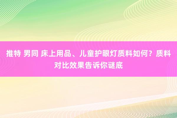 推特 男同 床上用品、儿童护眼灯质料如何？质料对比效果告诉你谜底