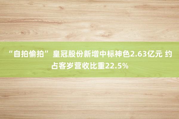 “自拍偷拍” 皇冠股份新增中标神色2.63亿元 约占客岁营收比重22.5%