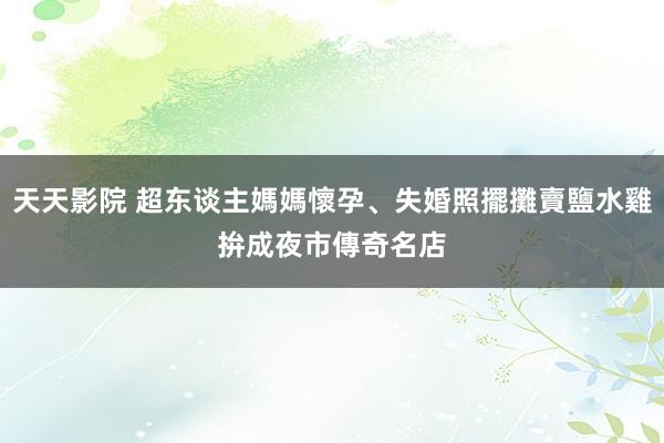 天天影院 超东谈主媽媽懷孕、失婚照擺攤賣鹽水雞　拚成夜市傳奇名店