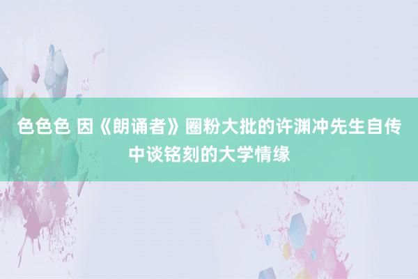 色色色 因《朗诵者》圈粉大批的许渊冲先生自传中谈铭刻的大学情缘