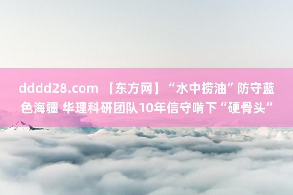 dddd28.com 【东方网】“水中捞油”防守蓝色海疆 华理科研团队10年信守啃下“硬骨头”