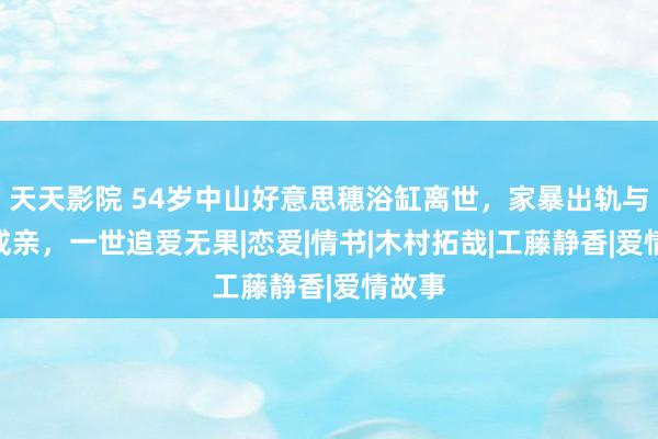 天天影院 54岁中山好意思穗浴缸离世，家暴出轨与gay成亲，一世追爱无果|恋爱|情书|木村拓哉|工藤静香|爱情故事