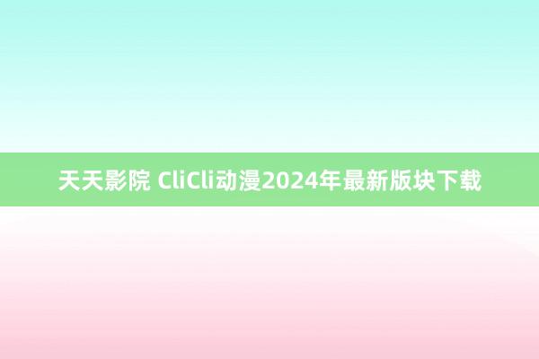 天天影院 CliCli动漫2024年最新版块下载