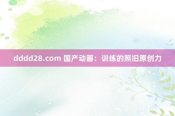 dddd28.com 国产动画：训练的照旧原创力