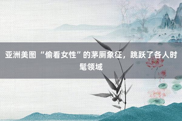 亚洲美图 “偷看女性”的茅厕象征，跳跃了各人时髦领域