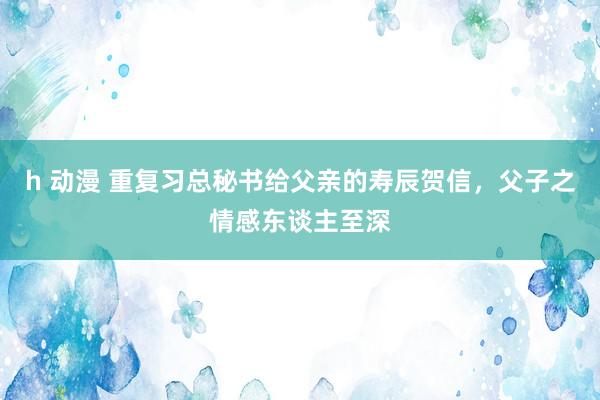 h 动漫 重复习总秘书给父亲的寿辰贺信，父子之情感东谈主至深