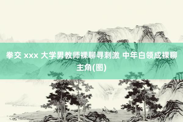 拳交 xxx 大学男教师裸聊寻刺激 中年白领成裸聊主角(图)