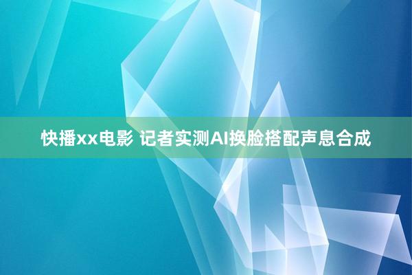 快播xx电影 记者实测AI换脸搭配声息合成